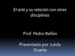 El arte y su relación con otras disciplinas Prof. Pedro Bellón Presentado por :Leidy Duarte 