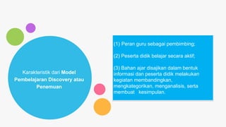 Karakteristik dari Model
Pembelajaran Discovery atau
Penemuan
(1) Peran guru sebagai pembimbing;
(2) Peserta didik belajar secara aktif;
(3) Bahan ajar disajikan dalam bentuk
informasi dan peserta didik melakukan
kegiatan membandingkan,
mengkategorikan, menganalisis, serta
membuat kesimpulan.
 