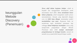 keunggulan
Metode
Discovery
(Penemuan)
Siswa aktif dalam kegiatan belajar, sebab ia
berpikir dan menggunakan kemampuan untuk
menemukan hasil akhir, siswa memahami benar
bahan pelajaran, sebab mengalami sendiri proses
menemukannya. Sesuatu yang diperoleh dengan
cara ini lebih lama diingat, menemukan sendiri
menimbulkan rasa puas. Kepuasan batin ini
mendorong ingin melakukan penemuan lagi
sehingga minat belajarnya meningkat, siswa yang
memperoleh pengetahuan dengan Metode
Penemuan akan lebih mampu mentransfer
pengetahuannya ke berbagai konteks, metode ini
melatih siswa untuk lebih banyak belajar sendiri.
7
 