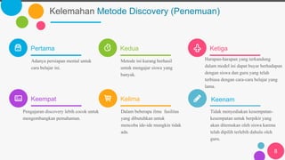 Kelemahan Metode Discovery (Penemuan)
Pertama
Adanya persiapan mental untuk
cara belajar ini.
Kedua
Metode ini kurang berhasil
untuk mengajar siswa yang
banyak.
Ketiga
Harapan-harapan yang terkandung
dalam model ini dapat buyar berhadapan
dengan siswa dan guru yang telah
terbiasa dengan cara-cara belajar yang
lama.
Keempat
Pengajaran discovery lebih cocok untuk
mengembangkan pemahaman.
Kelima
Dalam beberapa ilmu fasilitas
yang dibutuhkan untuk
mencoba ide-ide mungkin tidak
ada.
Tidak menyediakan kesempatan-
kesempatan untuk berpikir yang
akan ditemukan oleh siswa karena
telah dipilih terlebih dahulu oleh
guru.
8
Keenam
 