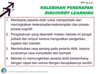 PUSAT PENGEMBANGAN TENAGA KEPENDIDIKAN 4
KELEBIHAN PENERAPAN
DISCOVERY LEARNING
1. Membantu peserta didik untuk memperbaiki dan
meningkatkan keterampilan-keterampilan dan proses-
proses kognitif.
2. Pengetahuan yang diperoleh melalui metode ini sangat
pribadi dan ampuh karena menguatkan pengertian,
ingatan dan transfer.
3. Menimbulkan rasa senang pada peserta didik, karena
tumbuhnya rasa menyelidiki dan berhasil.
4. Metode ini memungkinkan peserta didik berkembang
dengan cepat dan sesuai dengan kecepatannya sendiri.
PPT 3a-2.3
 