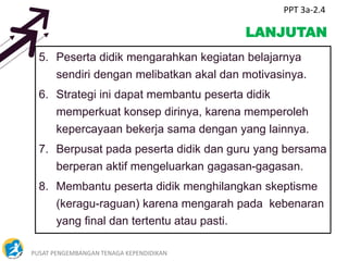 PUSAT PENGEMBANGAN TENAGA KEPENDIDIKAN 5
LANJUTAN
5. Peserta didik mengarahkan kegiatan belajarnya
sendiri dengan melibatkan akal dan motivasinya.
6. Strategi ini dapat membantu peserta didik
memperkuat konsep dirinya, karena memperoleh
kepercayaan bekerja sama dengan yang lainnya.
7. Berpusat pada peserta didik dan guru yang bersama
berperan aktif mengeluarkan gagasan-gagasan.
8. Membantu peserta didik menghilangkan skeptisme
(keragu-raguan) karena mengarah pada kebenaran
yang final dan tertentu atau pasti.
PPT 3a-2.4
 