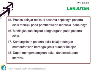 PUSAT PENGEMBANGAN TENAGA KEPENDIDIKAN 7
LANJUTAN
15. Proses belajar meliputi sesama aspeknya peserta
didik menuju pada pembentukan manusia seutuhnya,
16. Meningkatkan tingkat penghargaan pada peserta
didik.
17. Kemungkinan peserta didik belajar dengan
memanfaatkan berbagai jenis sumber belajar.
18, Dapat mengembangkan bakat dan kecakapan
individu.
PPT 3a-2.6
 