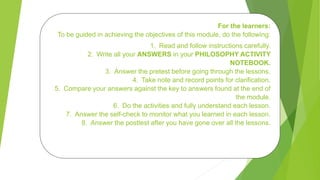 For the learners:
To be guided in achieving the objectives of this module, do the following:
1. Read and follow instructions carefully.
2. Write all your ANSWERS in your PHILOSOPHY ACTIVITY
NOTEBOOK.
3. Answer the pretest before going through the lessons.
4. Take note and record points for clarification.
5. Compare your answers against the key to answers found at the end of
the module.
6. Do the activities and fully understand each lesson.
7. Answer the self-check to monitor what you learned in each lesson.
8. Answer the posttest after you have gone over all the lessons.
 