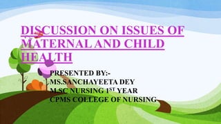 DISCUSSION ON ISSUES OF
MATERNALAND CHILD
HEALTH
PRESENTED BY:-
MS.SANCHAYEETA DEY
M.SC NURSING 1ST YEAR
CPMS COLLEGE OF NURSING
 