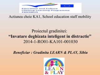 Actiunea cheie KA1, School education staff mobility
Proiectul gradinitei:
“Invatare deghizata inteligent in distractie”
2014-1-RO01-KA101-001030
Beneficiar : Gradinita LEARN & PLAY, Sibiu
 