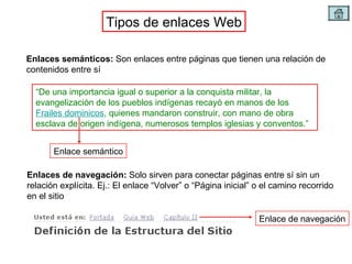 Tipos de enlaces Web Enlaces semánticos:  Son enlaces entre páginas que tienen una relación de contenidos entre sí Enlaces de navegación:  Solo sirven para conectar páginas entre sí sin un relación explícita. Ej.: El enlace “Volver” o “Página inicial” o el camino recorrido en el sitio “ De una importancia igual o superior a la conquista militar, la evangelización de los pueblos indígenas recayó en manos de los  Frailes dominicos , quienes mandaron construir, con mano de obra esclava de origen indígena, numerosos templos iglesias y conventos.” Enlace semántico Enlace de navegación 