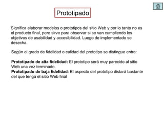 Prototipado Significa elaborar modelos o prototipos del sitio Web y por lo tanto no es el producto final, pero sirve para observar si se van cumpliendo los objetivos de usabilidad y accesibilidad. Luego de implementado se desecha. Según el grado de fidelidad o calidad del prototipo se distingue entre: Prototipado de alta fidelidad:  El prototipo será muy parecido al sitio Web una vez terminado. Prototipado de baja fidelidad : El aspecto del prototipo distará bastante del que tenga el sitio Web final 