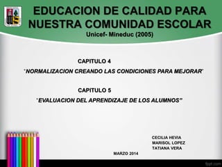 EDUCACION DE CALIDAD PARA
NUESTRA COMUNIDAD ESCOLAR
Unicef- Mineduc (2005)
CECILIA HEVIA
MARISOL LOPEZ
TATIANA VERA
MARZO 2014
CAPITULO 4
“NORMALIZACION CREANDO LAS CONDICIONES PARA MEJORAR”
CAPITULO 5
“EVALUACION DEL APRENDIZAJE DE LOS ALUMNOS”
 