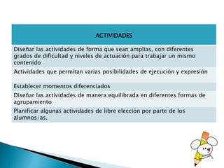 ACTIVIDADES
Diseñar las actividades de forma que sean amplias, con diferentes
grados de dificultad y niveles de actuación para trabajar un mismo
contenido
Actividades que permitan varias posibilidades de ejecución y expresión
Establecer momentos diferenciados
Diseñar las actividades de manera equilibrada en diferentes formas de
agrupamiento
Planificar algunas actividades de libre elección por parte de los
alumnos/as.
 