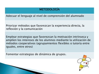 METODOLOGÍA
Adecuar el lenguaje al nivel de comprensión del alumnado
Priorizar métodos que favorezcan la experiencia directa, la
reflexión y la comunicación
Emplear estrategias que favorezcan la motivación intrínseca y
amplíen los intereses de los alumnos mediante la utilización de
métodos cooperativos (agrupamientos flexibles o tutoría entre
iguales, entre otros)
Fomentar estrategias de dinámica de grupos.
 