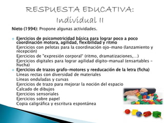 Nieto (1994): Propone algunas actividades.
 Ejercicios de psicomotricidad básica para lograr poco a poco
coordinación motora, agilidad, flexibilidad y ritmo
Ejercicios con pelotas para la coordinación ojo-mano (lanzamiento y
recepción)
Ejercicios de "expresión corporal“ (ritmo, dramatizaciones,…)
Ejercicios digitales para lograr agilidad dígito-manual (ensartables –
hucha)
 Ejercicios de trazos grafo-motores y reeducación de la letra (ficha)
Líneas rectas con diversidad de materiales
Líneas onduladas y curvas
Ejercicios de trazo para mejorar la noción del espacio
Calcado de dibujos
Ejercicios sensoriales
Ejercicios sobre papel
Copia caligráfica y escritura espontánea
 
