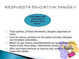  Tocar palmas, primero libremente, después siguiendo un
ritmo.
 Girar las manos, primero con los puños cerrados, después
con los dedos extendidos.
 Mover las dos manos simultáneamente en varias direcciones
(hacia arriba, hacia abajo, movimiento circular…).
 Abrir una mano mientras se cierra la otra, primero despacio,
luego más rápido.
Actividades para
desarrollar la
destreza de las
manos :
 