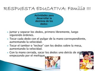  Juntar y separar los dedos, primero libremente, luego
siguiendo órdenes.
 Tocar cada dedo con el pulgar de la mano correspondiente,
aumentando la velocidad.
 Tocar el tambor o “teclear” con los dedos sobre la mesa,
aumentando la velocidad.
 Con la mano cerrada, sacar los dedos uno detrás de otro,
empezando por el meñique.
Actividades para
desarrollar la
destreza de los
dedos:
 