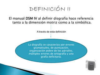 El manual DSM IV al definir disgrafía hace referencia
tanto a la dimensión motriz como a la simbólica.
La disgrafía se caracteriza por errores
gramaticales, de puntuación,
organización pobre de los párrafos,
múltiples errores de ortografía y una
grafía deficitaria.
A través de esta definición
 
