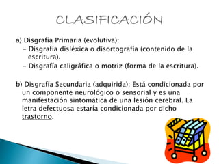 a) Disgrafía Primaria (evolutiva):
- Disgrafía disléxica o disortografía (contenido de la
escritura).
- Disgrafía caligráfica o motriz (forma de la escritura).
b) Disgrafía Secundaria (adquirida): Está condicionada por
un componente neurológico o sensorial y es una
manifestación sintomática de una lesión cerebral. La
letra defectuosa estaría condicionada por dicho
trastorno.
 