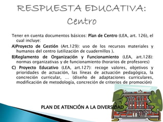Tener en cuenta documentos básicos: Plan de Centro (LEA, art. 126), el
cual incluye:
A)Proyecto de Gestión (Art.129): uso de los recursos materiales y
humanos del centro (utilización de cuadernillos ).
B)Reglamento de Organización y Funcionamiento (LEA, art.128):
normas organizativas y de funcionamiento (horarios de profesores)
C) Proyecto Educativo (LEA, art.127): recoge valores, objetivos y
prioridades de actuación, las líneas de actuación pedagógica, la
concreción curricular, … (diseño de adaptaciones curriculares,
modificación de metodología, concreción de criterios de promoción)
PLAN DE ATENCIÓN A LA DIVERSIDAD
 