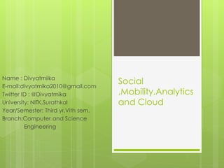 Social
,Mobility,Analytics
and Cloud
Name : Divyatmiika
E-mail:divyatmika2010@gmail.com
Twitter ID : @Divyatmika
University: NITK,Surathkal
Year/Semester: Third yr,Vith sem.
Branch:Computer and Science
Engineering
 