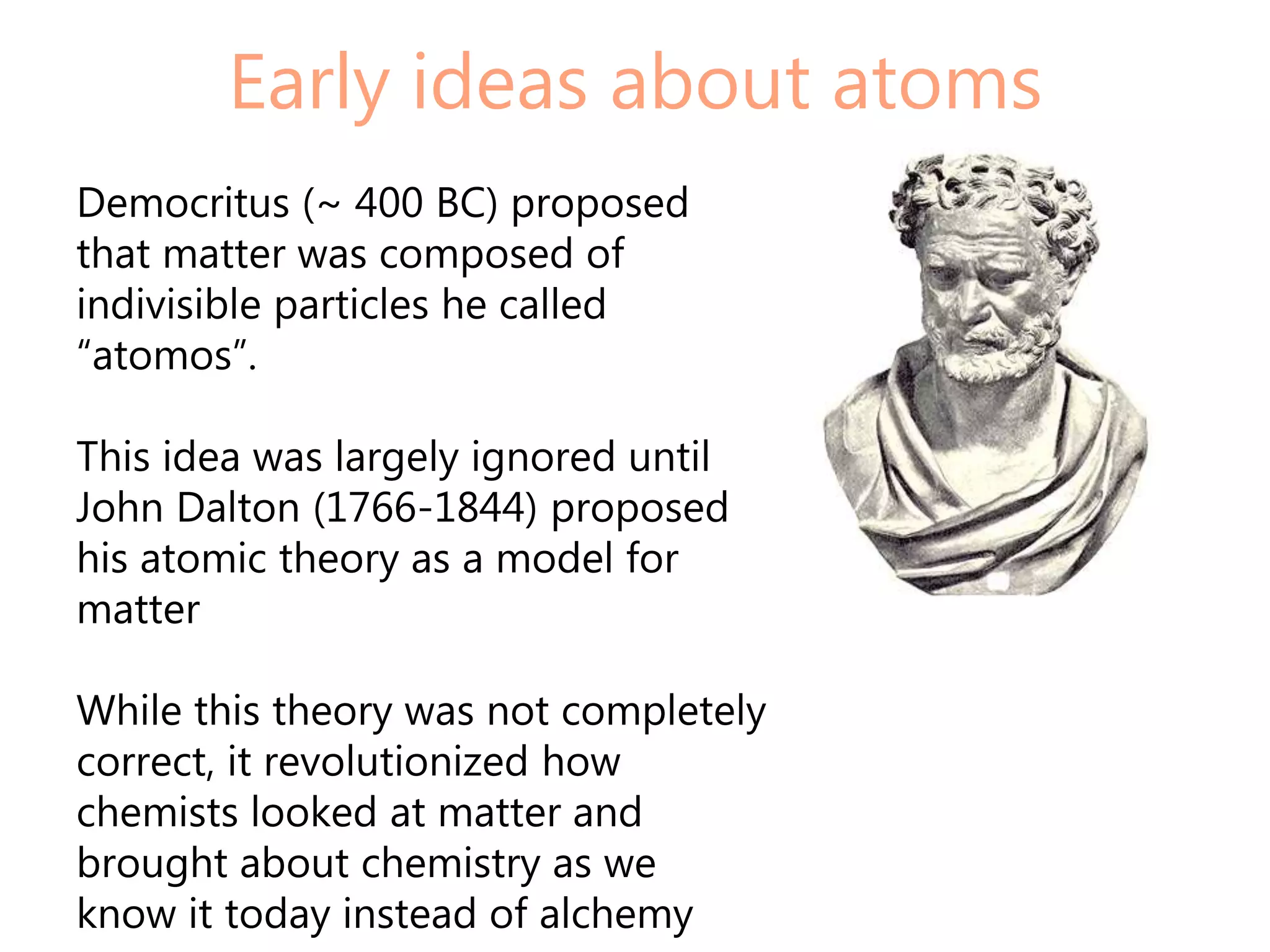 Early ideas about atoms
Democritus (~ 400 BC) proposed
that matter was composed of
indivisible particles he called
“atomos”.

This idea was largely ignored until
John Dalton (1766-1844) proposed
his atomic theory as a model for
matter

While this theory was not completely
correct, it revolutionized how
chemists looked at matter and
brought about chemistry as we
know it today instead of alchemy
 
