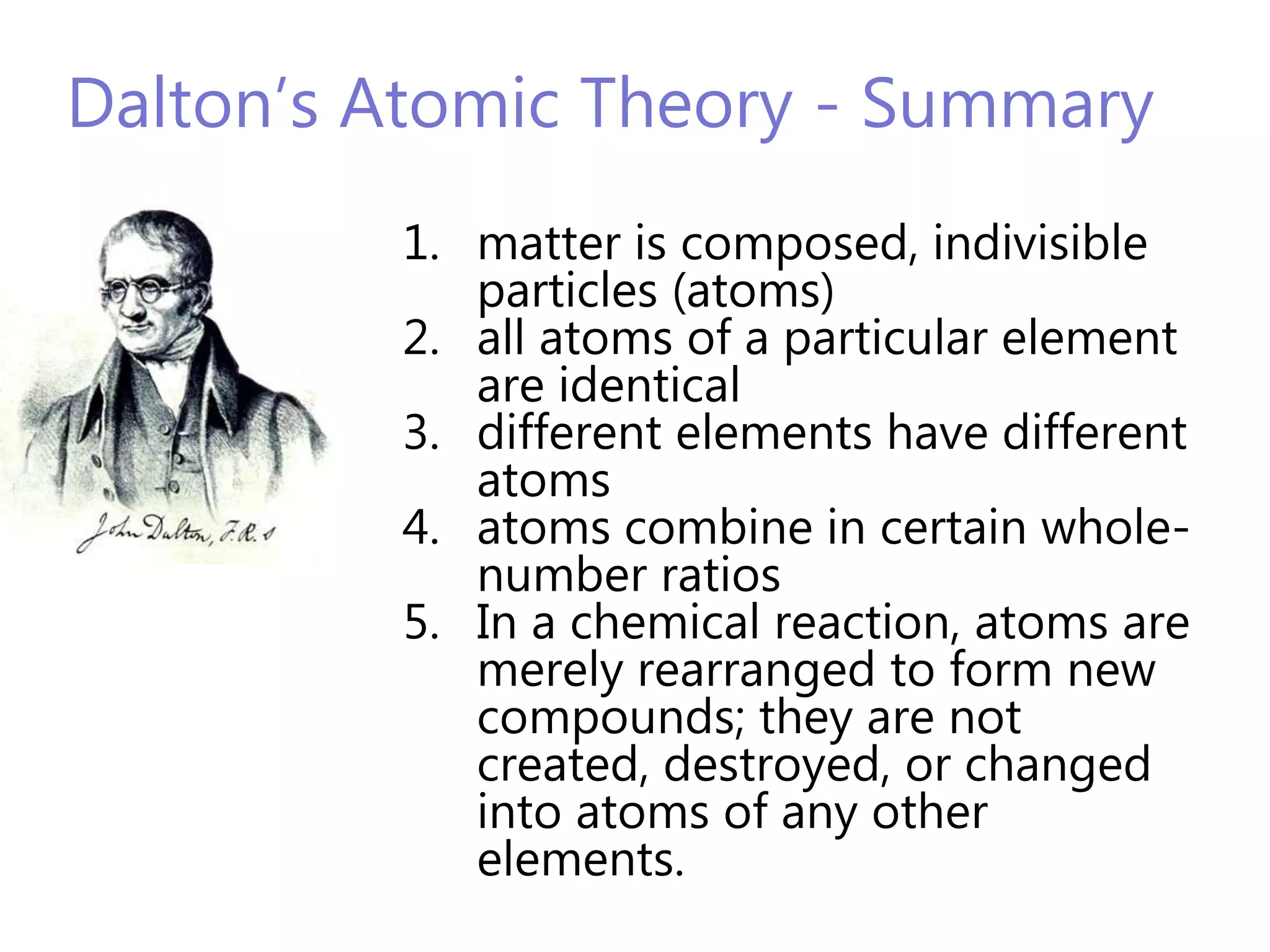 Dalton’s Atomic Theory - Summary
         1. matter is composed, indivisible
            particles (atoms)
         2. all atoms of a particular element
            are identical
         3. different elements have different
            atoms
         4. atoms combine in certain whole-
            number ratios
         5. In a chemical reaction, atoms are
            merely rearranged to form new
            compounds; they are not
            created, destroyed, or changed
            into atoms of any other
            elements.
 