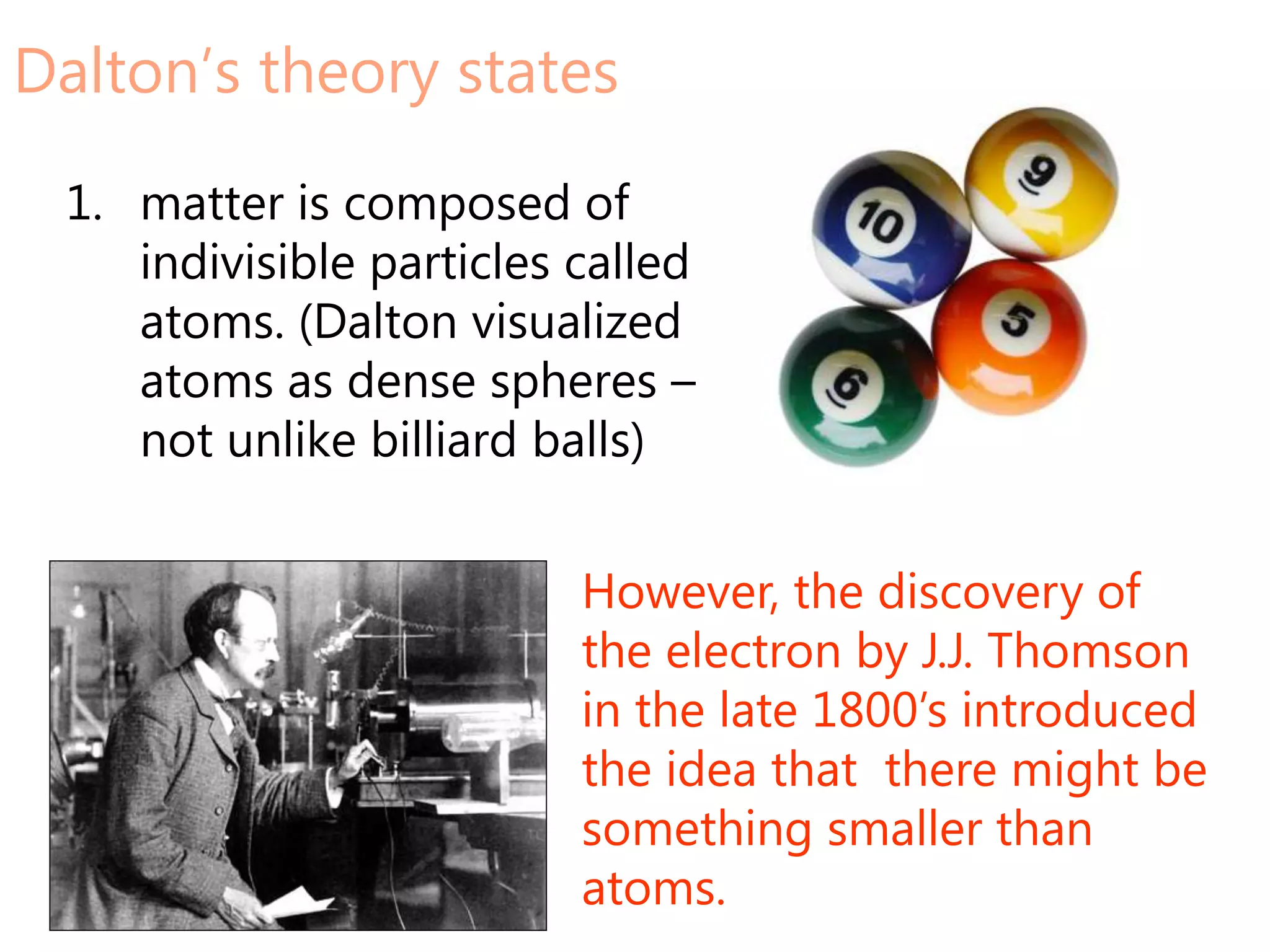 Dalton’s theory states

 1. matter is composed of
    indivisible particles called
    atoms. (Dalton visualized
    atoms as dense spheres –
    not unlike billiard balls)


                          However, the discovery of
                          the electron by J.J. Thomson
                          in the late 1800’s introduced
                          the idea that there might be
                          something smaller than
                          atoms.
 