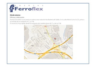 Dónde estamos
Oficinas y fabricación
Puertas Ferroflex se encuentra en plena zona industrial de Barberà del Vallès. En la calle Marie Curie 21-27, junto a
la entrada de la autopista A-7, y C-58.
El acceso es muy rápido desde la autopista del mediterráneo AP-7, y de la C-58.