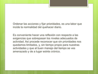 Ordenar las acciones y fijar prioridades, es una labor que
incide la normalidad del quehacer diario.
Es conveniente hacer una reflexión con respecto a las
exigencias que sobrepasan los niveles adecuados de
actividad. Así procede reconocer que sin prioridades nos
quedamos limitados, y, sin tiempo propio para nuestras
actividades y que al buen manejo del tiempo se ves
amenazado y de a lugar estrés crónico.
 
