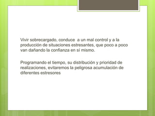 Vivir sobrecargado, conduce a un mal control y a la
producción de situaciones estresantes, que poco a poco
van dañando la confianza en sí mismo.
Programando el tiempo, su distribución y prioridad de
realizaciones, evitaremos la peligrosa acumulación de
diferentes estresores
 