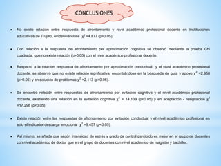 CONCLUSIONES
 No existe relación entre respuesta de afrontamiento y nivel académico profesional docente en Instituciones
educativas de Trujillo, evidenciándose χ2 =4.877 (p>0.05).
 Con relación a la respuesta de afrontamiento por aproximación cognitiva se observó mediante la prueba Chi
cuadrada, que no existe relación (p>0.05) con el nivel académico profesional docente.
 Respecto a la relación respuesta de afrontamiento por aproximación conductual y el nivel académico profesional
docente, se observó que no existe relación significativa, encontrándose en la búsqueda de guía y apoyo χ2
=2.958
(p>0.05) y en solución de problemas χ2
=2.113 (p>0.05).
 Se encontró relación entre respuestas de afrontamiento por evitación cognitiva y el nivel académico profesional
docente, existiendo una relación en la evitación cognitiva χ2
= 14.139 (p<0.05) y en aceptación - resignación χ2
=17.296 (p<0.05)
 Existe relación entre las respuestas de afrontamiento por evitación conductual y el nivel académico profesional en
solo el indicador descarga emocional χ2
=9.457 (p<0.05).
 Así mismo, se añade que según intensidad de estrés y grado de control percibido es mejor en el grupo de docentes
con nivel académico de doctor que en el grupo de docentes con nivel académico de magister y bachiller.
 