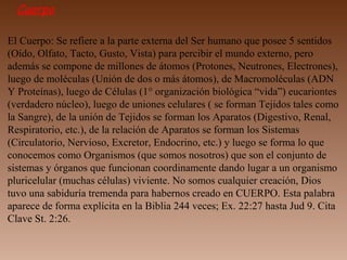 Cuerpo
El Cuerpo: Se refiere a la parte externa del Ser humano que posee 5 sentidos
(Oído, Olfato, Tacto, Gusto, Vista) para percibir el mundo externo, pero
además se compone de millones de átomos (Protones, Neutrones, Electrones),
luego de moléculas (Unión de dos o más átomos), de Macromoléculas (ADN
Y Proteínas), luego de Células (1° organización biológica “vida”) eucariontes
(verdadero núcleo), luego de uniones celulares ( se forman Tejidos tales como
la Sangre), de la unión de Tejidos se forman los Aparatos (Digestivo, Renal,
Respiratorio, etc.), de la relación de Aparatos se forman los Sistemas
(Circulatorio, Nervioso, Excretor, Endocrino, etc.) y luego se forma lo que
conocemos como Organismos (que somos nosotros) que son el conjunto de
sistemas y órganos que funcionan coordinamente dando lugar a un organismo
pluricelular (muchas células) viviente. No somos cualquier creación, Dios
tuvo una sabiduría tremenda para habernos creado en CUERPO. Esta palabra
aparece de forma explícita en la Biblia 244 veces; Ex. 22:27 hasta Jud 9. Cita
Clave St. 2:26.
 