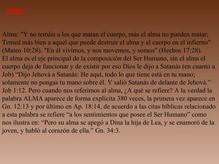 Alma
Alma: "Y no temáis a los que matan el cuerpo, más el alma no pueden matar;
Temed más bien a aquel que puede destruir el alma y el cuerpo en el infierno"
(Mateo 10:28). "En él vivimos, y nos movemos, y somos" (Hechos 17:28).
El alma es el eje principal de la composición del Ser Humano, sin el alma el
cuerpo deja de funcionar y de existir por eso Dios le dijo a Satanás (en cuanto a
Job) “Dijo Jehová a Satanás: He aquí, todo lo que tiene está en tu mano;
solamente no pongas tu mano sobre él. Y salió Satanás de delante de Jehová.”
Job 1:12. Pero cuando nos referimos al alma, ¿A qué se refiere? A la verdad la
palabra ALMA aparece de forma explícita 380 veces, la primera vez aparece en
Gn. 12:13 y por último en Ap. 18:14, de acuerdo a las citas bíblicas relacionado
a esta palabra se refiere “a los sentimientos que posee el Ser Humano” como
nos ilustra en: “Pero su alma se apegó a Dina la hija de Lea, y se enamoró de la
joven, y habló al corazón de ella.” Gn. 34:3.
 