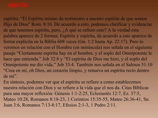 espíritu
espíritu: “El Espíritu mismo da testimonio a nuestro espíritu de que somos
Hijo de Dios” Rom. 8:16. De acuerdo a esto, podemos clarificar y evidenciar
de que tenemos espíritu, pero, ¿A qué se refiere esto? A la verdad esta
palabra aparece de 2 formas: Espíritu y espíritu, de acuerdo a esto aparece de
forma explícita en la Biblia 608 veces (Gn. 1:2 hasta Ap. 22:17). Pero lo
veremos en relación con el Hombre (en minúscula) nos señala en el siguiente
pasaje “Ciertamente espíritu hay en el hombre, y el soplo del Omnipotente le
hace que entienda.” Job 32:8 y “El espíritu de Dios me hizo, y el soplo del
Omnipotente me dio vida.” Job 33:4. También nos señala en el Salmos 51:10
“Crea en mí, oh Dios, un corazón limpio, y renueva un espíritu recto dentro
de mí”.
En síntesis, podemos ver que el espíritu se refiere a como establecemos
nuestra relación con Dios y se refiere a la vida que el nos da. Citas Bíblicas
para una mayor reflexión: Génesis 1:1-2:25, Eclesiastés 12:7, Ez. 37:5,
Mateo 10:28, Romanos 8:18-23, 1 Corintios 15:35-55, Mateo 26:36-41, Sn.
Juan 3:6, Romanos 7:13-8:17, Efesios 2:1-3, 1 Pedro 2:11.
 