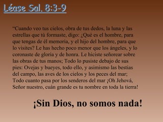“Cuando veo tus cielos, obra de tus dedos, la luna y las
estrellas que tú formaste, digo: ¿Qué es el hombre, para
que tengas de él memoria, y el hijo del hombre, para que
lo visites? Le has hecho poco menor que los ángeles, y lo
coronaste de gloria y de honra. Le hiciste señorear sobre
las obras de tus manos; Todo lo pusiste debajo de sus
pies: Ovejas y bueyes, todo ello, y asimismo las bestias
del campo, las aves de los cielos y los peces del mar;
Todo cuanto pasa por los senderos del mar ¡Oh Jehová,
Señor nuestro, cuán grande es tu nombre en toda la tierra!
¡Sin Dios, no somos nada!
 