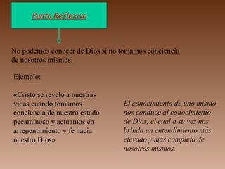 Punto Reflexivo
No podemos conocer de Dios si no tomamos conciencia
de nosotros mismos.
Ejemplo:
«Cristo se revelo a nuestras
vidas cuando tomamos
conciencia de nuestro estado
pecaminoso y actuamos en
arrepentimiento y fe hacia
nuestro Dios»
El conocimiento de uno mismo
nos conduce al conocimiento
de Dios, el cual a su vez nos
brinda un entendimiento más
elevado y más completo de
nosotros mismos.
 