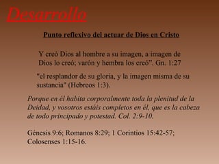 Desarrollo
Punto reflexivo del actuar de Dios en Cristo
Y creó Dios al hombre a su imagen, a imagen de
Dios lo creó; varón y hembra los creó”. Gn. 1:27
"el resplandor de su gloria, y la imagen misma de su
sustancia" (Hebreos 1:3).
Porque en él habita corporalmente toda la plenitud de la
Deidad, y vosotros estáis completos en él, que es la cabeza
de todo principado y potestad. Col. 2:9-10.
Génesis 9:6; Romanos 8:29; 1 Corintios 15:42-57;
Colosenses 1:15-16.
 