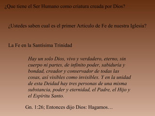 ¿Que tiene el Ser Humano como criatura creada por Dios?
¿Ustedes saben cual es el primer Articulo de Fe de nuestra Iglesia?
La Fe en la Santísima Trinidad
Hay un solo Dios, vivo y verdadero, eterno, sin
cuerpo ni partes, de infinito poder, sabiduría y
bondad, creador y conservador de todas las
cosas, así visibles como invisibles. Y en la unidad
de esta Deidad hay tres personas de una misma
substancia, poder y eternidad, el Padre, el Hijo y
el Espíritu Santo.
Gn. 1:26; Entonces dijo Dios: Hagamos…
 