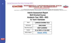 Nadimpalli Satyanarayana Raju Institute of Technology (NSRIT)
Name LANKADA DHARMA TEJA
Roll Number 20NU1A0565
Title of the Course DEEP LEARNING
Duration 25 Jul 2022 to 14 Oct 2022
MOOC Platform Swayam - NPTEL
Interim Assessment Report
Skill Oriented Course
Academic Year: 2022 – 2023
B. Tech V Semester
 