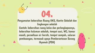 Pengamatan kebersihan Ruang UKS, Kantin Sekolah dan
lingkungan sekolah
Contoh: kebersihan ruang kelas dan perlengkapannya,
kebersihan halaman sekolah, tempat cuci, WC, kamar
mandi, persediaan air bersih, tempat sampah, saluran
pembuangan, termasuk upaya Pemberantasan Sarang
Nyamuk (PSN)
04.
 
