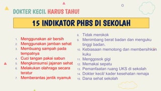 DOKTER KECIL HARUS TAHU!
1. Menggunakan air bersih
2. Menggunakan jamban sehat
3. Membuang sampah pada
tempatnya
4. Cuci tangan pakai sabun
5. Mengkonsumsi jajanan sehat
6. Melakukan olahraga secara
teratur
7. Memberantas jentik nyamuk
8. Tidak merokok
9. Menimbang berat badan dan menguku
tinggi badan.
10. Kebiasaan memotong dan membersihkan
kuku
11. Menggosok gigi
12. Memakai sepatu
13. Pemanfaatan ruang UKS di sekolah
14. Dokter kecil/ kader kesehatan remaja
15. Dana sehat sekolah
15 INDIKATOR PHBS DI SEKOLAH
 