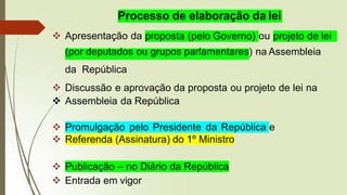 Processo de elaboração da lei
proposta (pelo Governo)
❖ Apresentação da ou projeto de lei
(por deputados ou grupos parlamentares) na Assembleia
da República
❖ Discussão e aprovação da proposta ou projeto de lei na
❖ Assembleia da República
❖ Promulgação pelo Presidente da República e
❖ Referenda (Assinatura) do 1º Ministro
❖ Publicação – no Diário da República
❖ Entrada em vigor
 