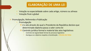 • Votação na especialidade sobre cada artigo, número ou alíneas
• Votação final e global
➢ Promulgação, Referenda e Publicação
• Promulgação
❖ é o ato através do qual o Presidente da República declara que
determinado diploma passa a valer como lei
❖ Controlo jurídico formal e material dos atos legislativos
• Controlo da regularidade formal do processo legislativo
• Averigua se o diploma respeita a Constituição – Direito de Veto
ELABORAÇÃO DE UMA LEI
 