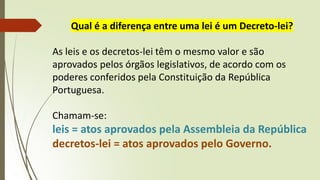 Qual é a diferença entre uma lei é um Decreto-lei?
As leis e os decretos-lei têm o mesmo valor e são
aprovados pelos órgãos legislativos, de acordo com os
poderes conferidos pela Constituição da República
Portuguesa.
Chamam-se:
leis = atos aprovados pela Assembleia da República
decretos-lei = atos aprovados pelo Governo.
 