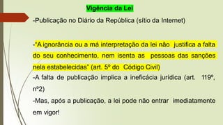Vigência da Lei
-Publicação no Diário da República (sítio da Internet)
-“A ignorância ou a má interpretação da lei não justifica a falta
do seu conhecimento, nem isenta as pessoas das sanções
nela estabelecidas” (art. 5º do Código Civil)
-A falta de publicação implica a ineficácia jurídica (art. 119º,
nº2)
-Mas, após a publicação, a lei pode não entrar imediatamente
em vigor!
 