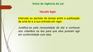 Início da vigência da Lei
Vacatio legis
Intervalo ou período de tempo entre a publicação
de uma lei e a sua entrada em vigor.
Justifica-se pela necessidade de dar a conhecer
aos cidadãos as leis para que eles possam agir
em conformidade com elas.
 