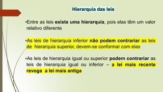 Hierarquia das leis
•Entre as leis existe uma hierarquia, pois elas têm um valor
relativo diferente
•As leis de hierarquia inferior não podem contrariar as leis
de hierarquia superior, devem-se conformar com elas
•As leis de hierarquia igual ou superior podem contrariar as
leis de hierarquia igual ou inferior – a lei mais recente
revoga a lei mais antiga
 