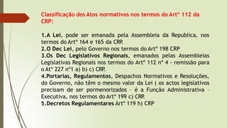 Classificação dos Atos normativos nos termos do Artº 112 da
CRP:
1.A Lei, pode ser emanada pela Assembleia da Republica, nos
termos do Artº 164 e 165 da CRP
.
2.O Dec Lei, pelo Governo nos termos do Artº 198 CRP
3.Os Dec Legislativos Regionais, emanados pelas Assembleias
Legislativas Regionais nos termos do Artº 112 nº 4 - remissão para
o Atº 227 nº1 a) b) c) CRP
.
4.Portarias, Regulamentos, Despachos Normativos e Resoluções,
do Governo, não têm o mesmo valor da Lei ( os actos legislativos
precisam de ser pormenorizados – é a Função Administrativa –
Executiva, nos termos do Artº 199 c) CRP
.
5.Decretos Regulamentares Artº 119 h) CRP
 