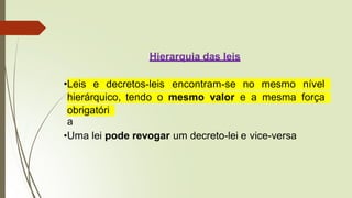 Hierarquia das leis
•Leis e decretos-leis encontram-se no mesmo nível
hierárquico, tendo o mesmo valor e a mesma força
obrigatóri
a
•Uma lei pode revogar um decreto-lei e vice-versa
 