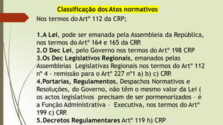 Classificação dos Atos normativos
Nos termos do Artº 112 da CRP;
1.A Lei, pode ser emanada pela Assembleia da República,
nos termos do Artº 164 e 165 da CRP
.
2.O Dec Lei, pelo Governo nos termos do Artº 198 CRP
3.Os Dec Legislativos Regionais, emanados pelas
Assembleias Legislativas Regionais nos termos do Artº 112
nº 4 - remissão para o Artº 227 nº1 a) b) c) CRP
.
4.Portarias, Regulamentos, Despachos Normativos e
Resoluções, do Governo, não têm o mesmo valor da Lei (
os actos legislativos precisam de ser pormenorizados – é
a Função Administrativa – Executiva, nos termos do Artº
199 c) CRP
.
5.Decretos Regulamentares Artº 119 h) CRP
 