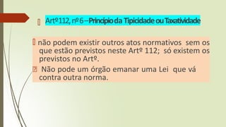 🠶 Artº112,nº6–PrincípiodaTipicidadeouTaxatividade
🠶 não podem existir outros atos normativos sem os
que estão previstos neste Artº 112; só existem os
previstos no Artº.
🠶 Não pode um órgão emanar uma Lei que vá
contra outra norma.
 