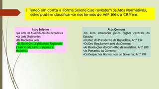 🠶 Tendo em conta a Forma Solene que revestem os Atos Normativos,
estes podem classificar-se nos termos do Artº 166 da CRP em:
Atos Solenes
•As Leis da Assembleia da República
•As Leis Ordinárias
•Os Decretos Leis
•Os Decretos Legislativos Regionais
( Leis e Dec Leis ) ( Açores e
Madeira)
Atos Comuns
•Os Atos emanados pelos órgãos centrais do
Estado:
•Os Dec do Presidente da Republica, Artº 134
•Os Dec Regulamentares do Governo
•As Resoluções do Conselho de Ministros, Artº 200
•As Portarias do Governo
•Os Despachos Normativos do Governo, Artº 199
 